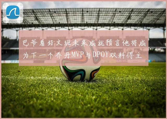 巴爷看好文班未来成就预言他将成为下一个乔丹MVP与DPOY双料得主