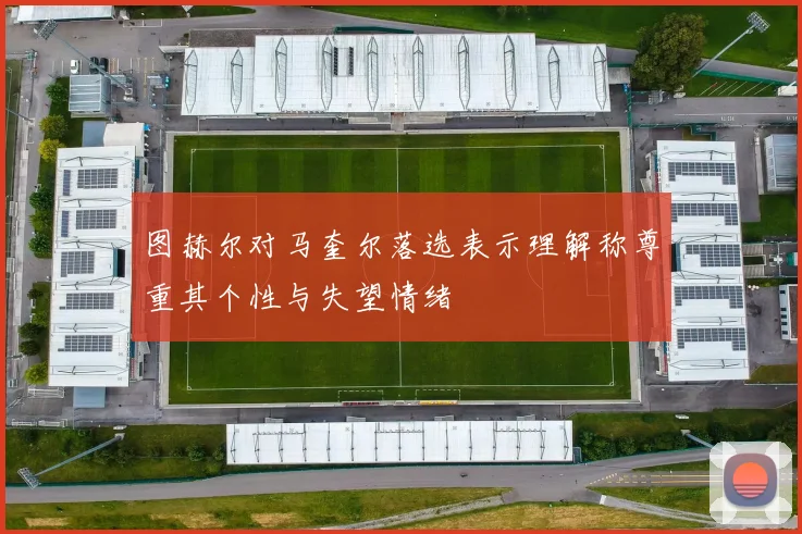 图赫尔对马奎尔落选表示理解称尊重其个性与失望情绪