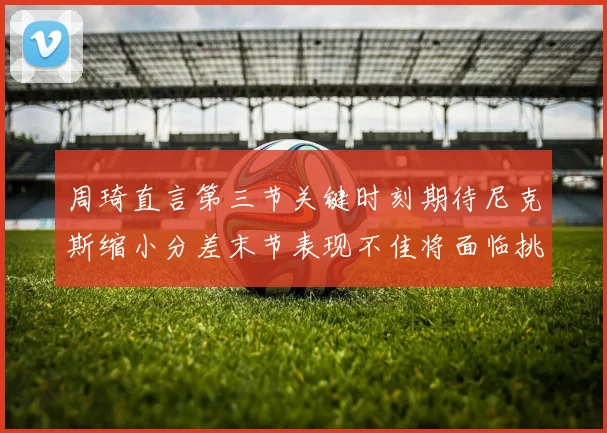 周琦直言第三节关键时刻期待尼克斯缩小分差末节表现不佳将面临挑战