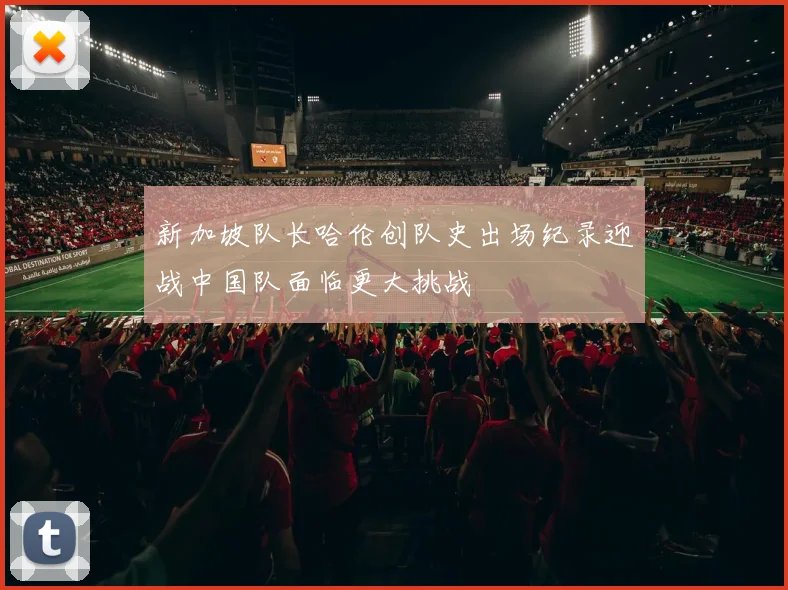 新加坡队长哈伦创队史出场纪录迎战中国队面临更大挑战
