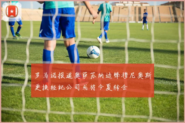 罗马诺报道奥萨苏纳边锋穆尼奥斯更换经纪公司或将今夏转会