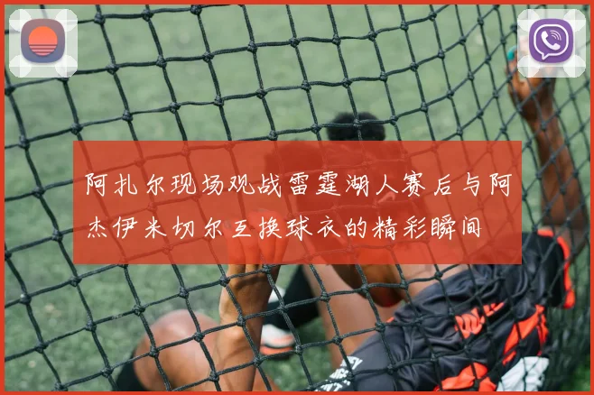 阿扎尔现场观战雷霆湖人赛后与阿杰伊米切尔互换球衣的精彩瞬间