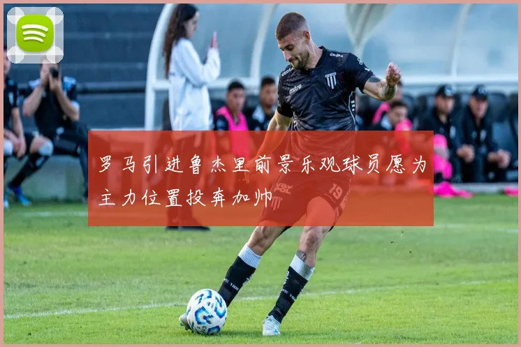 罗马引进鲁杰里前景乐观球员愿为主力位置投奔加帅