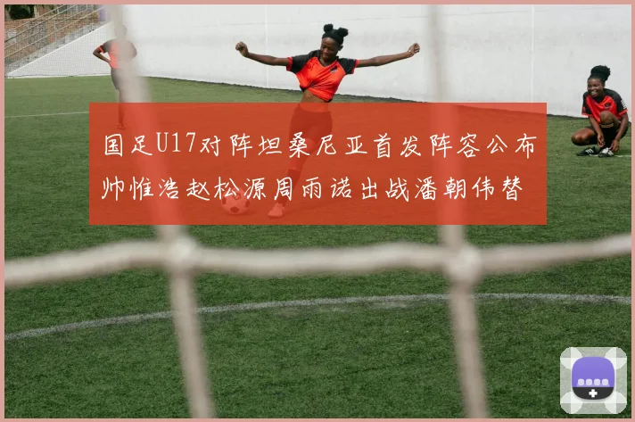 国足U17对阵坦桑尼亚首发阵容公布帅惟浩赵松源周雨诺出战潘朝伟替补