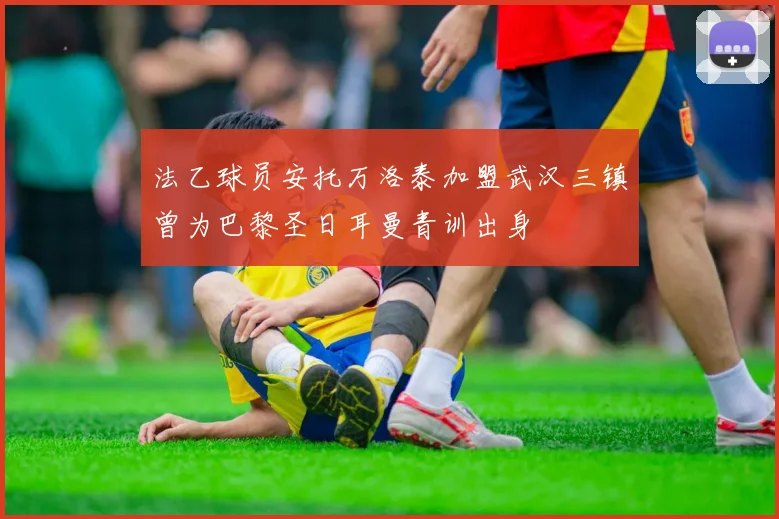 法乙球员安托万洛泰加盟武汉三镇曾为巴黎圣日耳曼青训出身