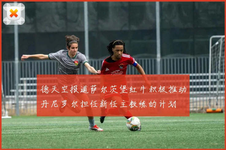 德天空报道萨尔茨堡红牛积极推动丹尼罗尔担任新任主教练的计划