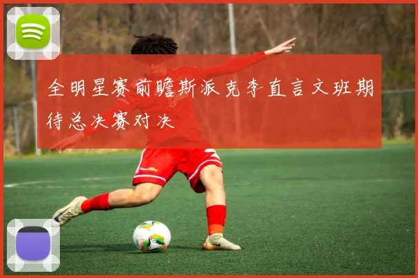 全明星赛前瞻斯派克李直言文班期待总决赛对决