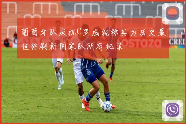 葡萄牙队庆祝C罗成就称其为历史最佳将刷新国家队所有纪录