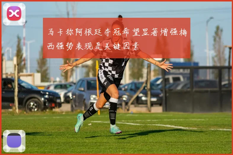 马卡称阿根廷夺冠希望显著增强梅西强势表现是关键因素