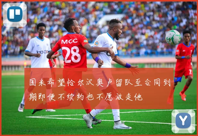 国米希望恰尔汉奥卢留队至合同到期即便不续约也不愿放走他