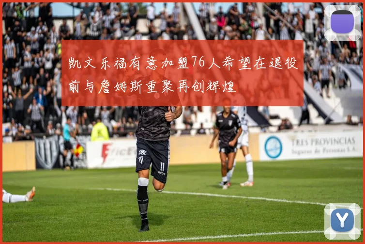 凯文乐福有意加盟76人希望在退役前与詹姆斯重聚再创辉煌