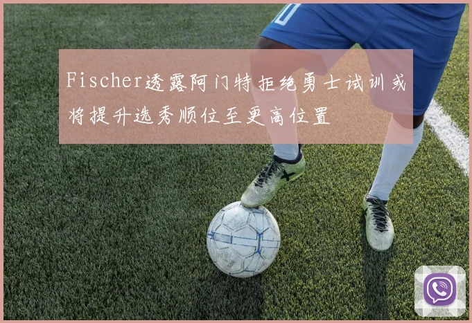 Fischer透露阿门特拒绝勇士试训或将提升选秀顺位至更高位置