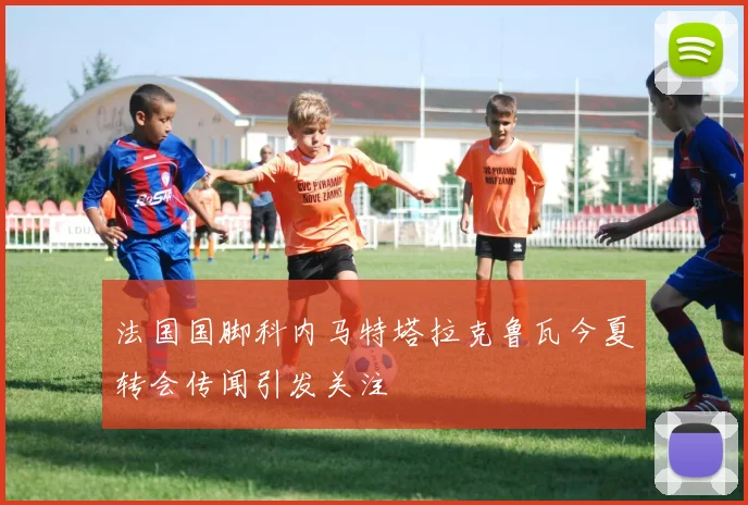 法国国脚科内马特塔拉克鲁瓦今夏转会传闻引发关注