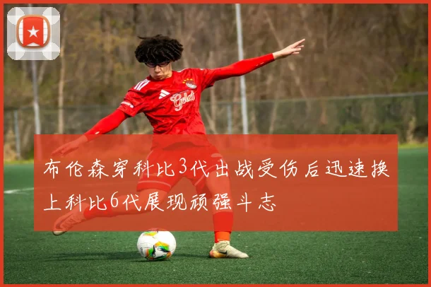 布伦森穿科比3代出战受伤后迅速换上科比6代展现顽强斗志