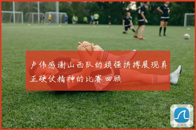 卢伟感谢山西队的顽强拼搏展现真正硬仗精神的比赛回顾