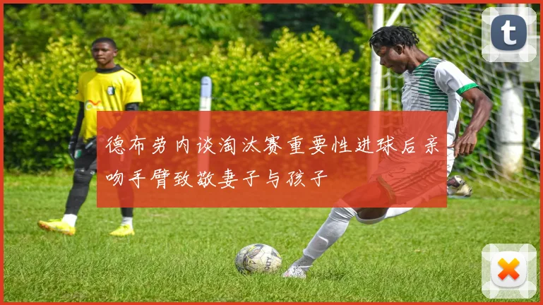 德布劳内谈淘汰赛重要性进球后亲吻手臂致敬妻子与孩子