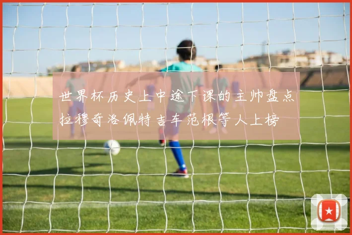 世界杯历史上中途下课的主帅盘点拉穆奇洛佩特吉车范根等人上榜