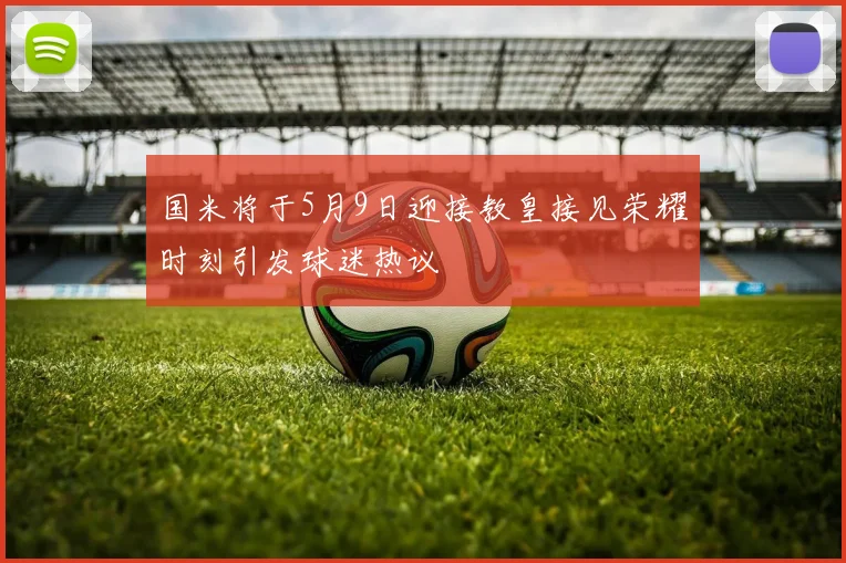 国米将于5月9日迎接教皇接见荣耀时刻引发球迷热议
