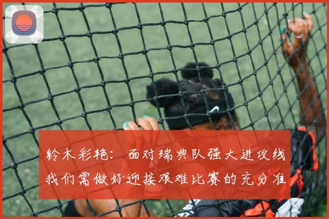 铃木彩艳：面对瑞典队强大进攻线我们需做好迎接艰难比赛的充分准备